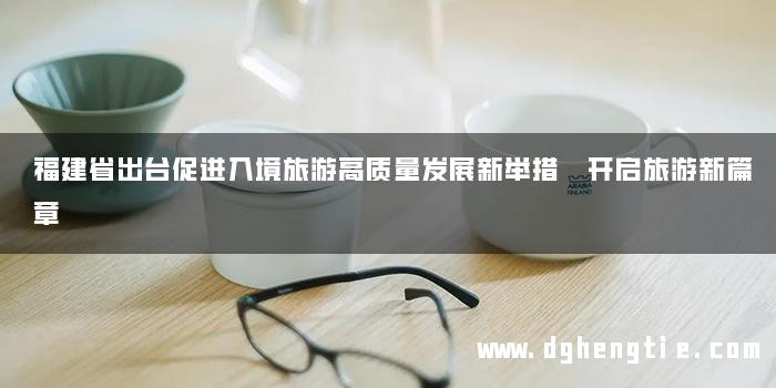福建省出台促进入境旅游高质量发展新举措 开启旅游新篇章